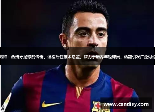 哈维：西班牙足球的传奇，退役后任技术总监，致力于培养年轻球员，话题引发广泛讨论